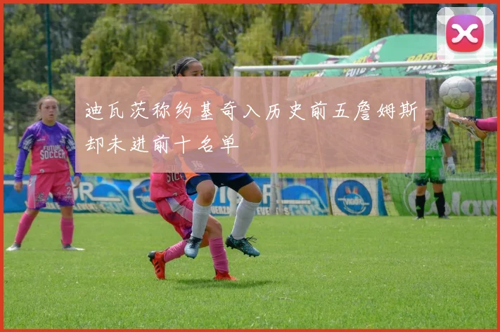 迪瓦茨称约基奇入历史前五詹姆斯却未进前十名单