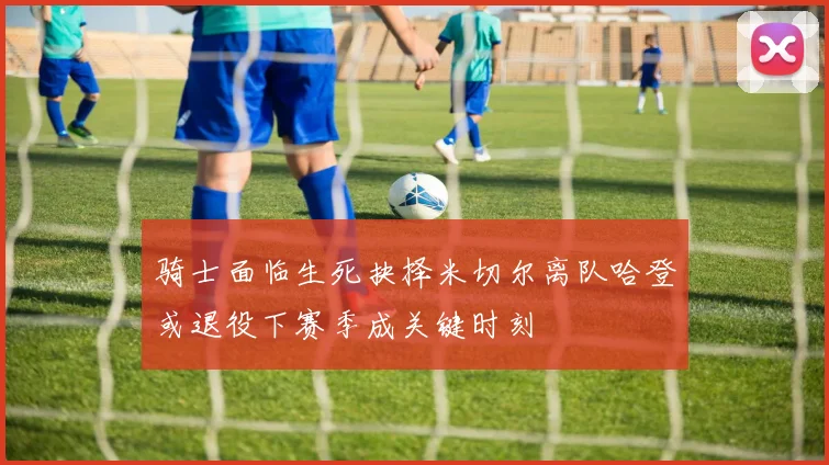 骑士面临生死抉择米切尔离队哈登或退役下赛季成关键时刻