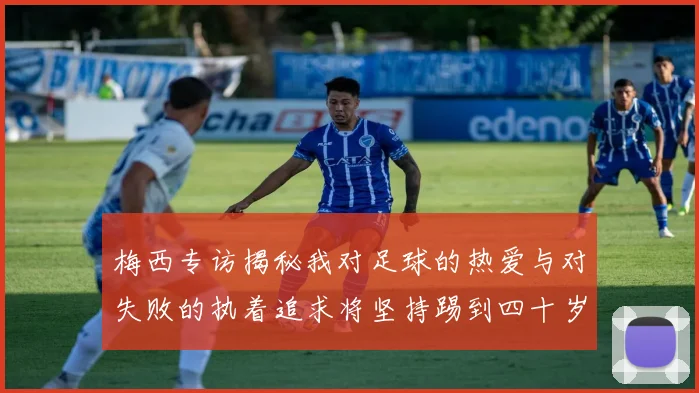 梅西专访揭秘我对足球的热爱与对失败的执着追求将坚持踢到四十岁