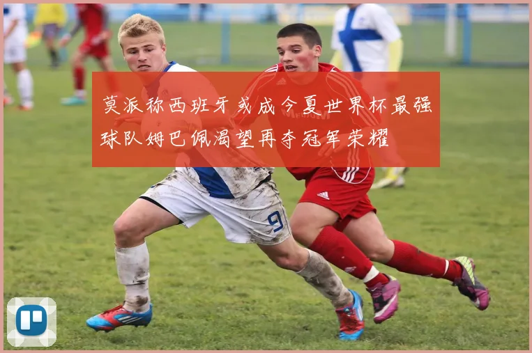 莫派称西班牙或成今夏世界杯最强球队姆巴佩渴望再夺冠军荣耀