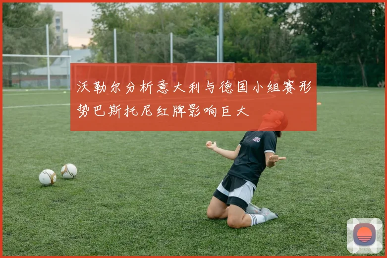 沃勒尔分析意大利与德国小组赛形势巴斯托尼红牌影响巨大
