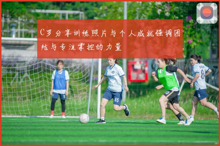 C罗分享训练照片与个人成就强调团结与专注掌控的力量