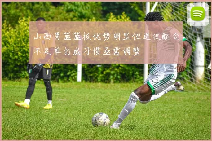 山西男篮篮板优势明显但进攻配合不足单打成习惯亟需调整