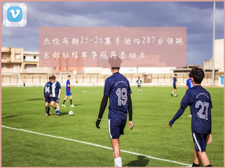杰伦布朗25-26赛季场均287分领跑东部助绿军争冠再添动力
