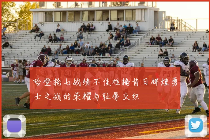 哈登抢七战绩不佳难掩昔日辉煌勇士之战的荣耀与耻辱交织