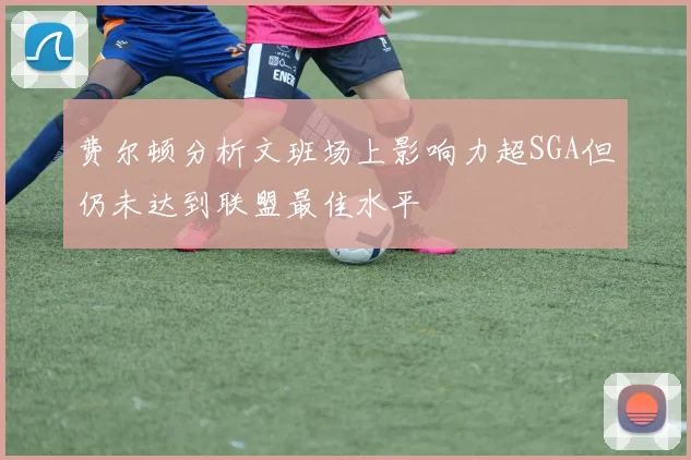 费尔顿分析文班场上影响力超SGA但仍未达到联盟最佳水平