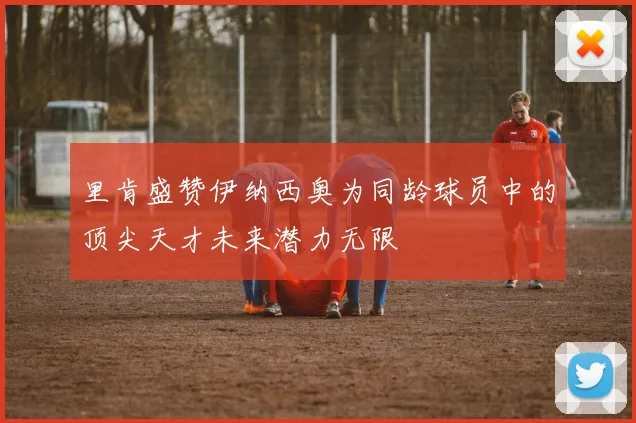 里肯盛赞伊纳西奥为同龄球员中的顶尖天才未来潜力无限