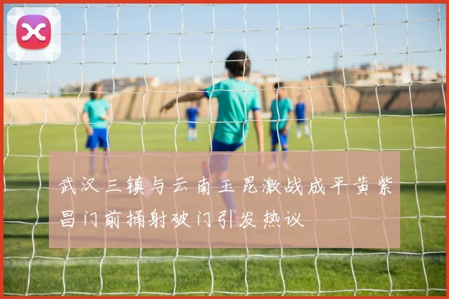 武汉三镇与云南玉昆激战成平黄紫昌门前捅射破门引发热议