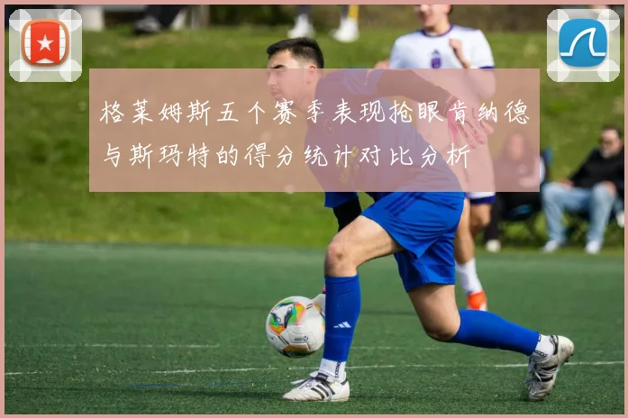 格莱姆斯五个赛季表现抢眼肯纳德与斯玛特的得分统计对比分析