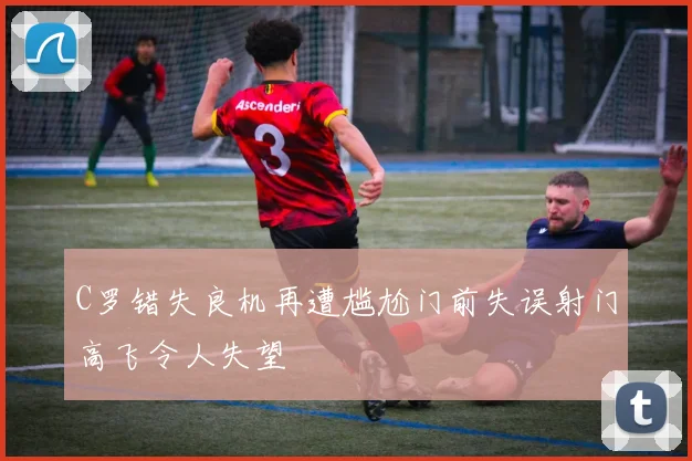 C罗错失良机再遭尴尬门前失误射门高飞令人失望