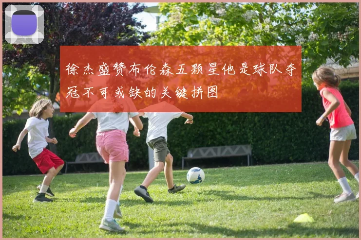 徐杰盛赞布伦森五颗星他是球队夺冠不可或缺的关键拼图