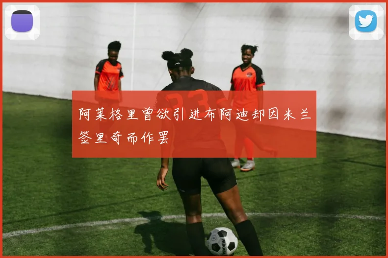 阿莱格里曾欲引进布阿迪却因米兰签里奇而作罢