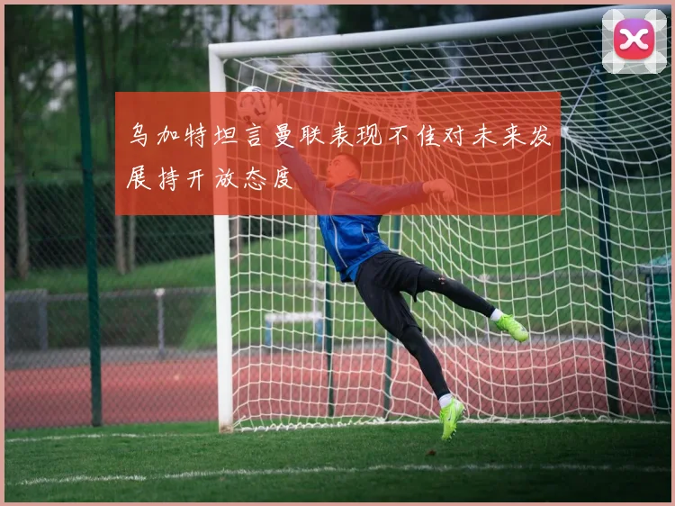 乌加特坦言曼联表现不佳对未来发展持开放态度