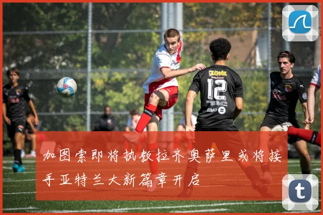 加图索即将执教拉齐奥萨里或将接手亚特兰大新篇章开启